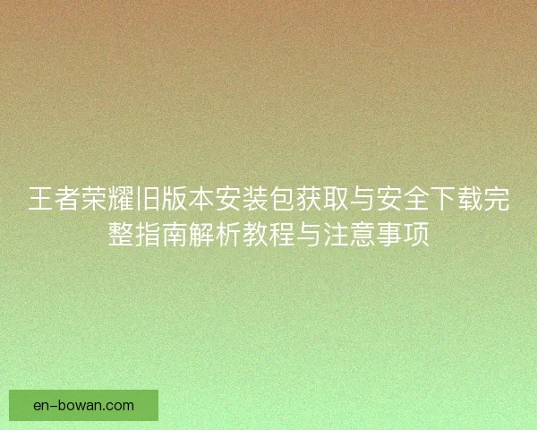 王者荣耀旧版本安装包获取与安全下载完整指南解析教程与注意事项 王者荣耀旧版本安装包获取与安全下载完整指南解析教程与注意事项