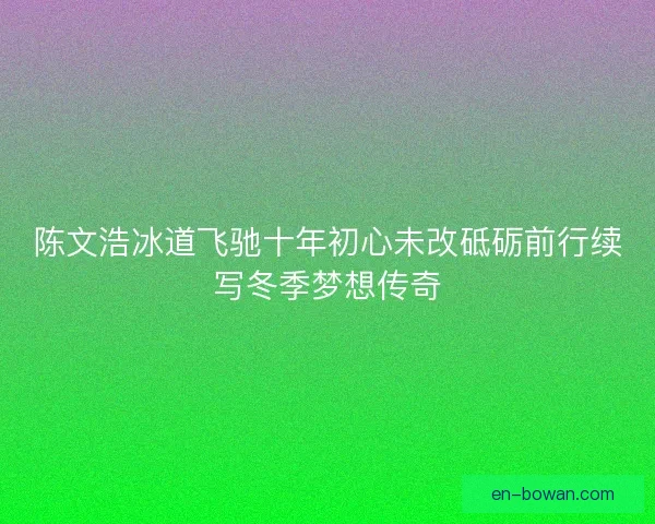 陈文浩冰道飞驰十年初心未改砥砺前行续写冬季梦想传奇