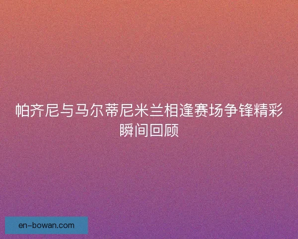 帕齐尼与马尔蒂尼米兰相逢赛场争锋精彩瞬间回顾 帕齐尼与马尔蒂尼米兰相逢赛场争锋精彩瞬间回顾