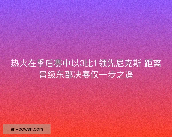 热火在季后赛中以3比1领先尼克斯 距离晋级东部决赛仅一步之遥
