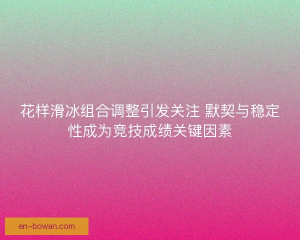 花样滑冰组合调整引发关注 默契与稳定性成为竞技成绩关键因素 花样滑冰组合调整引发关注 默契与稳定性成为竞技成绩关键因素