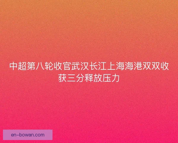 中超第八轮收官武汉长江上海海港双双收获三分释放压力