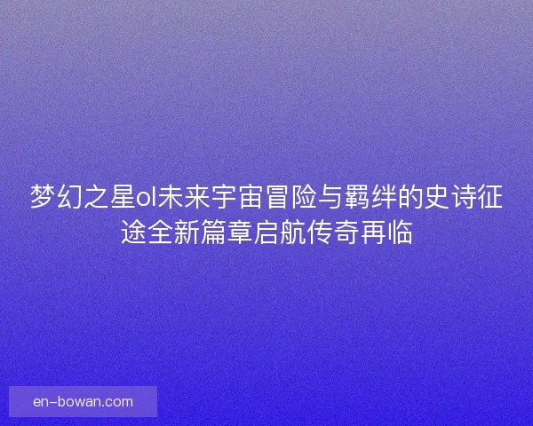 梦幻之星ol未来宇宙冒险与羁绊的史诗征途全新篇章启航传奇再临