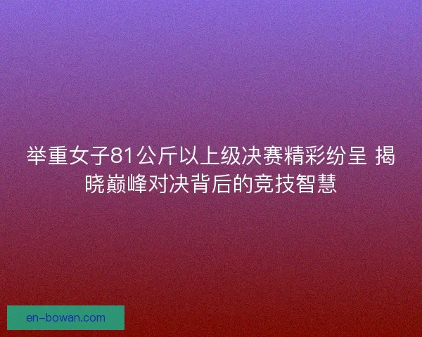 举重女子81公斤以上级决赛精彩纷呈 揭晓巅峰对决背后的竞技智慧