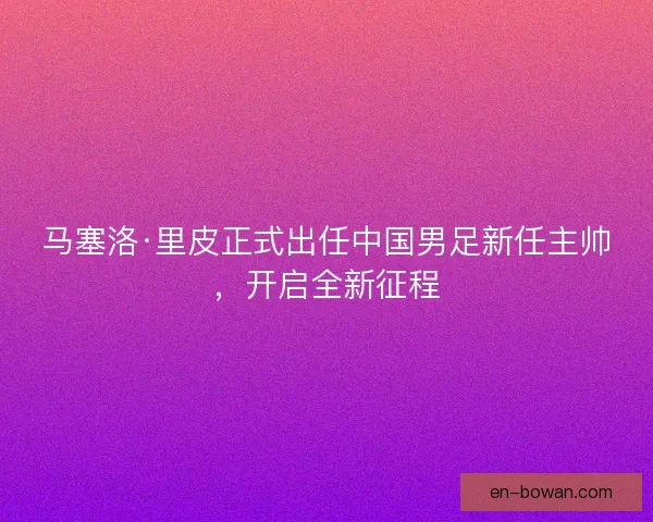 马塞洛·里皮正式出任中国男足新任主帅，开启全新征程