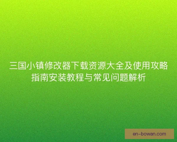 三国小镇修改器下载资源大全及使用攻略指南安装教程与常见问题解析