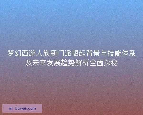梦幻西游人族新门派崛起背景与技能体系及未来发展趋势解析全面探秘
