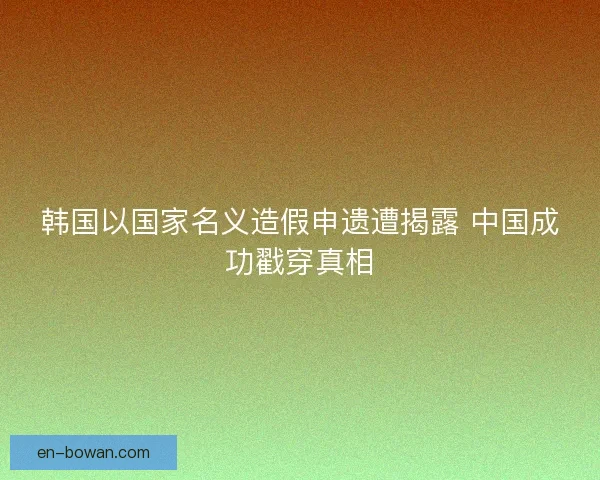 韩国以国家名义造假申遗遭揭露 中国成功戳穿真相 韩国以国家名义造假申遗遭揭露 中国成功戳穿真相