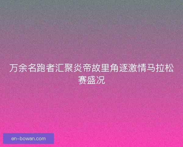 万余名跑者汇聚炎帝故里角逐激情马拉松赛盛况 万余名跑者汇聚炎帝故里角逐激情马拉松赛盛况