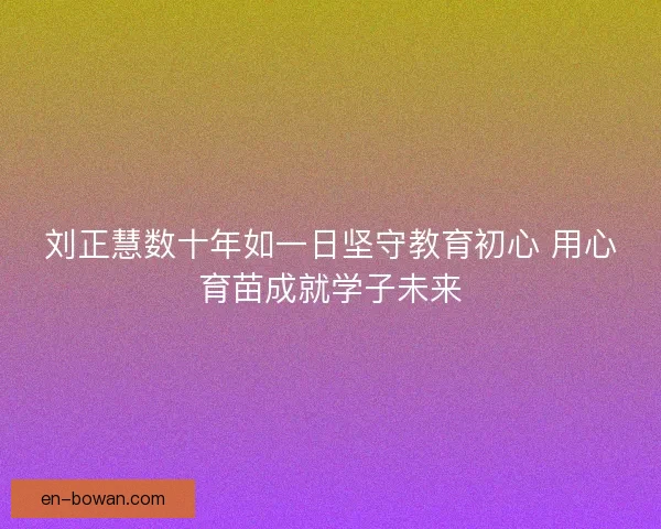 刘正慧数十年如一日坚守教育初心 用心育苗成就学子未来 刘正慧数十年如一日坚守教育初心 用心育苗成就学子未来