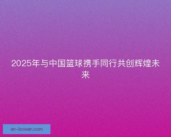 2025年与中国篮球携手同行共创辉煌未来 2025年与中国篮球携手同行共创辉煌未来