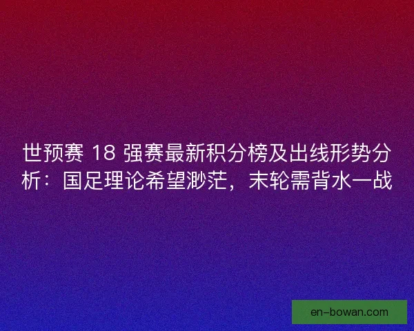 世预赛 18 强赛最新积分榜及出线形势分析：国足理论希望渺茫，末轮需背水一战