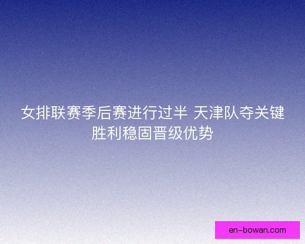 女排联赛季后赛进行过半 天津队夺关键胜利稳固晋级优势